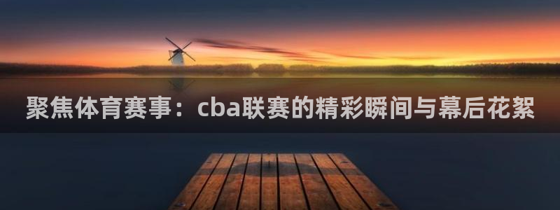 聚焦体育赛事：cba联赛的精彩瞬间与幕后花絮