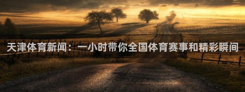 天津体育新闻：一小时带你全国体育赛事和精彩瞬间